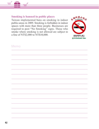 Smoking is banned in public places
     Taiwan implemented bans on smoking in indoor
     public-areas in 2009. Smoking is forbidden in indoor
     spaces with more than three people. Businesses are
     required to post “No Smoking” signs. Those who
     smoke where smoking is not allowed are subject to




     Memo




62
 