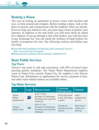 Renting a House
     The cost of renting an apartment or house varies with location and
     size, so look around and compare. Before renting a place, look at the

     however long you intend to rent, you must sign a lease to protect your
     interests. In addition to the rent itself, you will most likely be asked
     for a deposit; if you go through a real estate broker, you will also have
     to pay brokerage fee. You can check the websites of legal brokers for
     details of properties for rent. The following website and hotline may




     Basic Public Services
     Tap Water
     Taiwan’s tap water is safe and convenient, with 99% of tested water
     meeting quality standards. The Taipei Water Department supplies
     water in Taipei City; outside Taipei City, the supplier is the Taiwan
     Water Corp. Information on applications for service, payment of fees,
     and other water-related matters are available online.
     Tap Water Services
                                                  Customer
      Unit          Logo   Service Hours                            Website
                                                  Service Line
                           8:30~17:30
      Taipei                                                        http://
      Water                                       a day, 365 days   english.twd.
                           Sundays and national
      Department                                                    gov.tw

                           8:00~17:30
                                                  Check the         http://www.
      Taiwan
                                                  nearest service   water.gov.
      Water Corp.          Sundays and national
                                                  branch            tw/eng




64
 