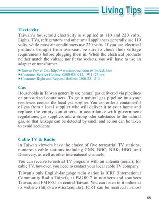 Electricity
Taiwan’s household electricity is supplied at 110 and 220 volts.
Lights, TVs, refrigerators and other small appliances generally use 110
volts, while most air conditioners use 220 volts. If you use electrical
products brought from overseas, be sure to check their voltage
requirements before plugging them in. When the electrical products

adapter or transformer.




Gas

or pressurized containers. To get a natural gas pipeline into your
residence, contact the local gas supplier. You can order a containerful
of gas from a local supplier who will deliver it to your home and
replace the empty containers. In accordance with government
regulations, gas suppliers add a strong odor substance to the natural
gas, so that leakage can be detected by smell and action can be taken
to avoid accidents.


Cable TV & Radio
In Taiwan viewers have the choice of five terrestrial TV stations,

Discovery, as well as other international channels.
You can receive terrestrial TV programs with an antenna (aerial); for
cable TV, however, you need to contact your local cable TV company.
Taiwan’s only English-language radio station is ICRT (International

Taiwan, and FM100.1 in central Taiwan. You can listen to it online at


                                                                          65
 