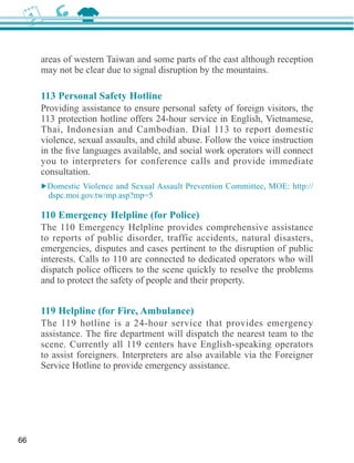 areas of western Taiwan and some parts of the east although reception
     may not be clear due to signal disruption by the mountains.

     113 Personal Safety Hotline
     Providing assistance to ensure personal safety of foreign visitors, the
     113 protection hotline offers 24-hour service in English, Vietnamese,
     Thai, Indonesian and Cambodian. Dial 113 to report domestic


     you to interpreters for conference calls and provide immediate
     consultation.




     to reports of public disorder, traffic accidents, natural disasters,
     emergencies, disputes and cases pertinent to the disruption of public
     interests. Calls to 110 are connected to dedicated operators who will

     and to protect the safety of people and their property.



     The 119 hotline is a 24-hour service that provides emergency

     scene. Currently all 119 centers have English-speaking operators
     to assist foreigners. Interpreters are also available via the Foreigner




66
 