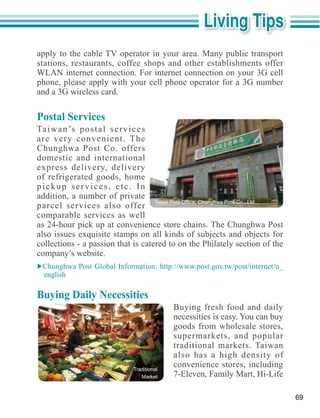 apply to the cable TV operator in your area. Many public transport
stations, restaurants, coffee shops and other establishments offer

phone, please apply with your cell phone operator for a 3G number
and a 3G wireless card.

Postal Services
Ta i w a n ’s p o s t a l s e r v i c e s
are very convenient. The
Chunghwa Post Co. offers
domestic and international

of refrigerated goods, home
pickup services, etc. In
addition, a number of private
parcel services also offer
comparable services as well
as 24-hour pick up at convenience store chains. The Chunghwa Post

collections - a passion that is catered to on the Philately section of the
company’s website.

  english

Buying Daily Necessities
                                                  Buying fresh food and daily
                                                  necessities is easy. You can buy
                                                  goods from wholesale stores,
                                                  supermarkets, and popular
                                                  traditional markets. Taiwan
                                                  also has a high density of
                                    Traditional
                                                  convenience stores, including
                                       Market



                                                                                     69
 