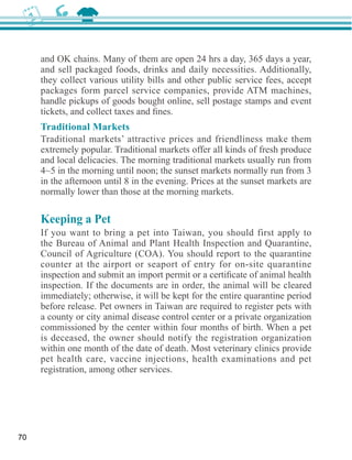 and OK chains. Many of them are open 24 hrs a day, 365 days a year,

     they collect various utility bills and other public service fees, accept

     handle pickups of goods bought online, sell postage stamps and event

     Traditional Markets
     Traditional markets’ attractive prices and friendliness make them

     and local delicacies. The morning traditional markets usually run from

     in the afternoon until 8 in the evening. Prices at the sunset markets are
     normally lower than those at the morning markets.

     Keeping a Pet
     If you want to bring a pet into Taiwan, you should first apply to


     counter at the airport or seaport of entry for on-site quarantine

     inspection. If the documents are in order, the animal will be cleared
     immediately; otherwise, it will be kept for the entire quarantine period
     before release. Pet owners in Taiwan are required to register pets with
     a county or city animal disease control center or a private organization
     commissioned by the center within four months of birth. When a pet
     is deceased, the owner should notify the registration organization
     within one month of the date of death. Most veterinary clinics provide

     registration, among other services.




70
 
