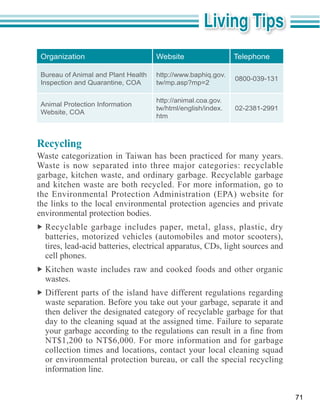 Organization                        Website                  Telephone

 Bureau of Animal and Plant Health   http://www.baphiq.gov.
                                                              0800-039-131
 Inspection and Quarantine, COA      tw/mp.asp?mp=2

                                     http://animal.coa.gov.
 Animal Protection Information
                                     tw/html/english/index.   02-2381-2991
 Website, COA
                                     htm



Recycling
Waste categorization in Taiwan has been practiced for many years.

garbage, kitchen waste, and ordinary garbage. Recyclable garbage
and kitchen waste are both recycled. For more information, go to

the links to the local environmental protection agencies and private
environmental protection bodies.
  Recyclable garbage includes paper, metal, glass, plastic, dry
  batteries, motorized vehicles (automobiles and motor scooters),
  tires, lead-acid batteries, electrical apparatus, CDs, light sources and
  cell phones.
  Kitchen waste includes raw and cooked foods and other organic
  wastes.
  Different parts of the island have different regulations regarding
  waste separation. Before you take out your garbage, separate it and
  then deliver the designated category of recyclable garbage for that
  day to the cleaning squad at the assigned time. Failure to separate

  NT$1,200 to NT$6,000. For more information and for garbage
  collection times and locations, contact your local cleaning squad
  or environmental protection bureau, or call the special recycling
  information line.


                                                                             71
 