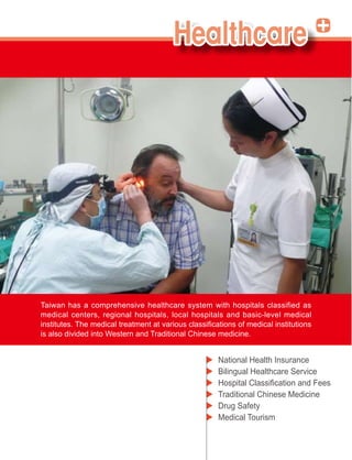 Taiwan has a comprehensive healthcare system with hospitals classified as
medical centers, regional hospitals, local hospitals and basic-level medical

is also divided into Western and Traditional Chinese medicine.


                                                    National Health Insurance
                                                    Bilingual Healthcare Service

                                                    Traditional Chinese Medicine
                                                    Drug Safety
                                                    Medical Tourism
 