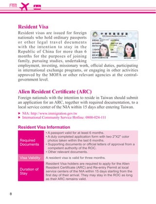 Resident Visa
    Resident visas are issued for foreign
    nationals who hold ordinary passports
    or other legal travel documents
    with the intention to stay in the
    Republic of China for more than 6
    months for the purposes of joining
    family, pursuing studies, undertaking



    government level.



    Foreign nationals with the intention to reside in Taiwan should submit




    Resident Visa Information


     Required         photos taken within the last 6 months.
     Documents
                      competent authority of the ROC.


     Visa Validity   A resident visa is valid for three months.
                     Resident Visa holders are required to apply for the Alien
     Duration of
                     service centers of the NIA within 15 days starting from the
     Stay
                     as their ARC remains valid.



8
 