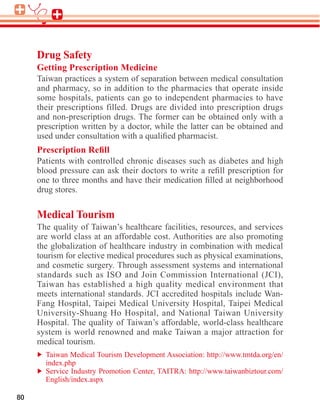 Drug Safety
Getting Prescription Medicine
Taiwan practices a system of separation between medical consultation
and pharmacy, so in addition to the pharmacies that operate inside
some hospitals, patients can go to independent pharmacies to have
their prescriptions filled. Drugs are divided into prescription drugs
and non-prescription drugs. The former can be obtained only with a
prescription written by a doctor, while the latter can be obtained and


Patients with controlled chronic diseases such as diabetes and high


drug stores.

Medical Tourism
The quality of Taiwan’s healthcare facilities, resources, and services

the globalization of healthcare industry in combination with medical

and cosmetic surgery. Through assessment systems and international
standards such as ISO and Join Commission International (JCI),
Taiwan has established a high quality medical environment that
meets international standards. JCI accredited hospitals include Wan-



system is world renowned and make Taiwan a major attraction for
medical tourism.
 
