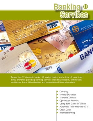Taiwan has 37 domestic banks, 32 foreign banks, and a total of more than
3,000 branches providing banking services including deposits, withdrawals,




                                                  Currency
                                                  Money Exchange
                                                  Travelers Checks
                                                  Opening an Account
                                                  Using Bank Cards in Taiwan

                                                  Credit Cards
                                                  Internet Banking
 