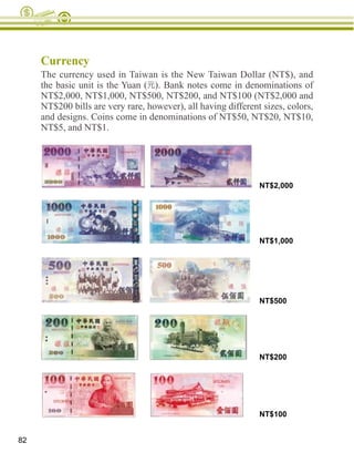 Currency
     The currency used in Taiwan is the New Taiwan Dollar (NT$), and
     the basic unit is the Yuan ( ). Bank notes come in denominations of
     NT$2,000, NT$1,000, NT$500, NT$200, and NT$100 (NT$2,000 and
     NT$200 bills are very rare, however), all having different sizes, colors,
     and designs. Coins come in denominations of NT$50, NT$20, NT$10,
     NT$5, and NT$1.




                                                               NT$2,000




                                                               NT$1,000




                                                               NT$500




                                                               NT$200




                                                               NT$100


82
 