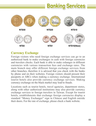 NT$50                     NT$20                 NT$10




       NT$5                       NT$1               NT$10(New)


Currency Exchange




other branches, therefore it is adviced that you check with the banks
by phone and on their websites. Foreign visitors should present their



Locations such as tourist hotels, travel agencies, department stores,
along with other authorized institutions may also provide currency




                                                                        83
 