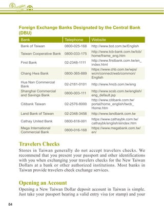 Foreign Exchange Banks Designated by the Central Bank
     (DBU)
      Bank                      Telephone      Website
      Bank of Taiwan            0800-025-168   http://www.bot.com.tw/English
                                               http://www.tcb-bank.com.tw/tcb/
      Taiwan Cooperative Bank   0800-033-175
                                               home/frame_eng.htm

      First Bank                02-2348-1111
                                               index.html
                                               https://www.chb.com.tw/wps/
      Chang Hwa Bank            0800-365-889   wcm/connect/web/common/
                                               English
      Hua Nan Commercial
                                02-2181-0101   http://www.hncb.com.tw/eng
      Bank
      Shanghai Commercial                      http://www.scsb.com.tw/english/
                                0800-003-111
      and Savings Bank                         eng_default.jsp
                                               http://www.citibank.com.tw/
      Citibank Taiwan           02-2576-8000   portal/home_english/twcb_
                                               Home.htm
      Land Bank of Taiwan       02-2348-3456   http://www.landbank.com.tw
                                               https://www.cathaybk.com.tw/
      Cathay United Bank        0800-818-001
                                               cathaybk/english/eindex.htm
      Mega International                       https://www.megabank.com.tw/
                                0800-016-168
      Commercial Bank                          en/


     Travelers Checks
     Stores in Taiwan generally do not accept travelers checks. We
     recommend that you present your passport and other identifications

     Dollars at a bank or other authorized institutions. Most banks in



     Opening an Account
     Opening a New Taiwan Dollar deposit account in Taiwan is simple.
     Just take your passport bearing a valid entry visa (or stamp) and your

84
 