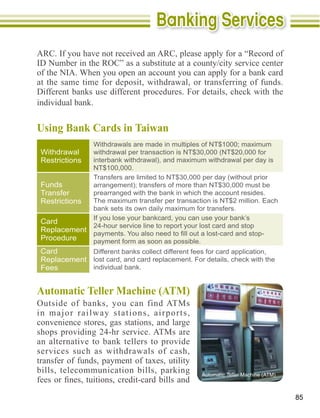 ID Number in the ROC” as a substitute at a county/city service center

at the same time for deposit, withdrawal, or transferring of funds.
Different banks use different procedures. For details, check with the
individual bank.


Using Bank Cards in Taiwan

 Withdrawal
 Restrictions
                 NT$100,000.

 Funds
 Transfer        prearranged with the bank in which the account resides.
 Restrictions    The maximum transfer per transaction is NT$2 million. Each
                 bank sets its own daily maximum for transfers.
                 If you lose your bankcard, you can use your bank’s
 Card
                 24-hour service line to report your lost card and stop
 Replacement
 Procedure   payment form as soon as possible.
 Card        Different banks collect different fees for card application,
 Replacement lost card, and card replacement. For details, check with the
 Fees        individual bank.




in major railway stations, airports,
convenience stores, gas stations, and large

an alternative to bank tellers to provide
services such as withdrawals of cash,

bills, telecommunication bills, parking


                                                                              85
 