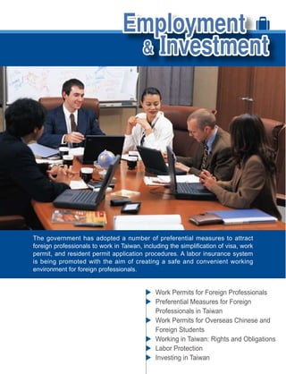 The government has adopted a number of preferential measures to attract

permit, and resident permit application procedures. A labor insurance system
is being promoted with the aim of creating a safe and convenient working
environment for foreign professionals.


                                          Work Permits for Foreign Professionals
                                          Preferential Measures for Foreign
                                          Professionals in Taiwan
                                          Work Permits for Overseas Chinese and
                                          Foreign Students
                                          Working in Taiwan: Rights and Obligations
                                          Labor Protection
                                          Investing in Taiwan
 