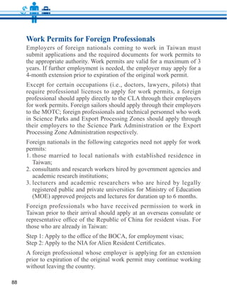 Work Permits for Foreign Professionals
     Employers of foreign nationals coming to work in Taiwan must
     submit applications and the required documents for work permits to

     years. If further employment is needed, the employer may apply for a


     require professional licenses to apply for work permits, a foreign

     for work permits. Foreign sailors should apply through their employers
     to the MOTC; foreign professionals and technical personnel who work



     Foreign nationals in the following categories need not apply for work

     1. those married to local nationals with established residence in
        Taiwan;
     2. consultants and research workers hired by government agencies and
        academic research institutions;
     3. lecturers and academic researchers who are hired by legally
        registered public and private universities for Ministry of Education
        (MOE) approved projects and lectures for duration up to 6 months.
     Foreign professionals who have received permission to work in
     Taiwan prior to their arrival should apply at an overseas consulate or




     without leaving the country.

88
 