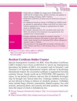 certain foreign embassy staff in Taiwan.

                 holders.
 Fee             be applied to applications made in the ROC by visitor visa
                 holders applying for a change or replacement of visitor
                 visas or resident visas.

                 ROC has entered into reciprocal visa agreements, the
                 resident visa is issued gratis.

                 employment purposes may apply to have their original

 Notes           resident visas in Taiwan.

                 enter Taiwan visa-free or with landing visas, or to foreign
                 workers.



 02-2303-2888




entering Taiwan. Goods worth up to NT$20,000, 200 cigarettes, 25
cigars, or one pound of tobacco; and one liter of alcoholic beverages
may be brought into Taiwan duty-free. Underage children, however,
are not allowed to bring in tobacco or alcoholic products. Forbidden

animals, protected plants and animals and their products, and other
items the import of which is forbidden by law.

  english/
                                                                               9
 