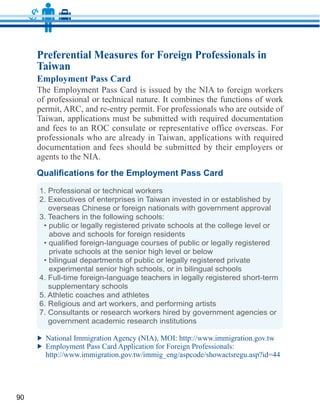 Preferential Measures for Foreign Professionals in
     Taiwan
     Employment Pass Card

     of professional or technical nature. It combines the functions of work

     Taiwan, applications must be submitted with required documentation
     and fees to an ROC consulate or representative office overseas. For
     professionals who are already in Taiwan, applications with required
     documentation and fees should be submitted by their employers or



     1. Professional or technical workers
     2. Executives of enterprises in Taiwan invested in or established by
        overseas Chinese or foreign nationals with government approval
     3. Teachers in the following schools:

        above and schools for foreign residents

        private schools at the senior high level or below

        experimental senior high schools, or in bilingual schools
     4. Full-time foreign-language teachers in legally registered short-term
        supplementary schools
     5. Athletic coaches and athletes
     6. Religious and art workers, and performing artists
     7. Consultants or research workers hired by government agencies or
        government academic research institutions




90
 
