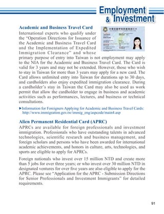 Academic and Business Travel Card

the “Operation Directions for Issuance of


Immigration Clearance” and whose
primary purpose of entry into Taiwan is not employment may apply


to stay in Taiwan for more than 3 years may apply for a new card. The
Card allows unlimited entry into Taiwan for durations up to 30 days,

a cardholder’s stay in Taiwan the Card may also be used as work
permit that allow the cardholder to engage in business and academic
activities such as performances, lectures, and business or technical
consultations.




immigration. Professionals who have outstanding talents in advanced
technologies, scientific research and business management, and
foreign scholars and persons who have been awarded for international
academic achievements, and honors in culture, arts, technologies, and

Foreign nationals who invest over 15 million NTD and create more
than 5 jobs for over three years; or who invest over 30 million NTD in


for Senior Professionals and Investment Immigrants” for detailed
requirements.



                                                                         91
 