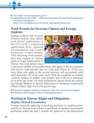 Work Permits for Overseas Chinese and Foreign
     Students
     Foreign students and overseas
     Chinese students may submit
     work permit applications to

     application form, required
     documentation and written
     permission of their schools.

     they may engage in various
                                     Overseas Chinese and foreign students must obtain
     types of legal employment in    work permission to work in Taiwan.
     Taiwan. The work permits have


     year; those who apply in the second semester will get permits valid


     of 16 hours per week. For more information, please check the website




     Working in Taiwan: Rights and Obligations
     Regular Medical Examination
     Foreign nationals applying to teaching positions in supplementary

     performed within the past 3 months for approval by the Department

92
 