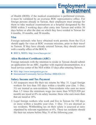 it must be validated by an overseas ROC representative office. For
foreign persons already in Taiwan, their employers must arrange for


days before or after the date on which they have resided in Taiwan for
6 months, 18 months, and 30 months.
Visa

should apply for visas at ROC overseas missions, prior to their travel
to Taiwan. If they have already entered Taiwan, they should consult




Foreign nationals with the intention to reside in Taiwan should submit




Salary Income and Tax Payment


  31) are treated as non-residents. Non-residents who earn no more
  than 1.5 times the minimum wage (no more than NT$25,920 per


2. Legal foreign workers who work and live in Taiwan for 183 days




                                                                         93
 
