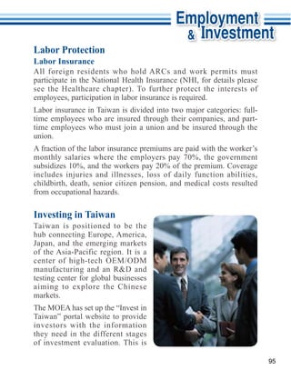 Labor Protection
Labor Insurance



employees, participation in labor insurance is required.

time employees who are insured through their companies, and part-
time employees who must join a union and be insured through the
union.


subsidizes 10%, and the workers pay 20% of the premium. Coverage
includes injuries and illnesses, loss of daily function abilities,
childbirth, death, senior citizen pension, and medical costs resulted
from occupational hazards.

Investing in Taiwan
Taiwan is positioned to be the

Japan, and the emerging markets

center of high-tech OEM/ODM
manufacturing and an R&D and
testing center for global businesses

markets.

Taiwan” portal website to provide
investors with the information
they need in the different stages
of investment evaluation. This is

                                                                        95
 