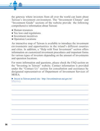 the gateway where investors from all over the world can learn about
     Taiwan’s investment environment. The “Investment Climate” and
     “Investment Guide” sections of the website provide the following




     environments and opportunities in the island’s different counties

     information on customized investment procedures and important forms
     for various types of investors depending on the amount of investments
     and operation locations.

     the “Investing in Taiwan” website. Contact information is provided
     under the “Contact Us” section for consultation and assistance by
     designated representatives of Department of Investment Services of


     Memo




96
 