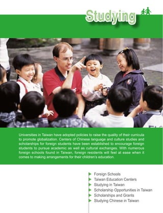 Universities in Taiwan have adopted policies to raise the quality of their curricula
to promote globalization. Centers of Chinese language and culture studies and
scholarships for foreign students have been established to encourage foreign
students to pursue academic as well as cultural exchanges. With numerous
foreign schools found in Taiwan, foreign residents will feel at ease when it
comes to making arrangements for their children’s education.



                                                  Foreign Schools
                                                  Taiwan Education Centers
                                                  Studying in Taiwan
                                                  Scholarship Opportunities in Taiwan
                                                  Scholarships and Grants
                                                  Studying Chinese in Taiwan
 