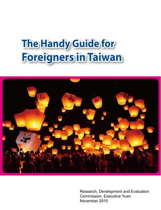 The Handy Guide for
Foreigners in Taiwan




           Research, Development and Evaluation
           Commission, Executive Yuan
           November 2010
 