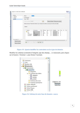Guide Talend Open Studio




           Figure 15: Ajouter/modifier les contraintes ou les types de données
Modifiez les schémas (contrainte d’intégrité, type des champs,…) si nécessaire, puis cliquez
sur le bouton « Terminer » pour fermer l’assistant.




                   Figure 16: Schéma de notre base de données source




                                                                                               10
 