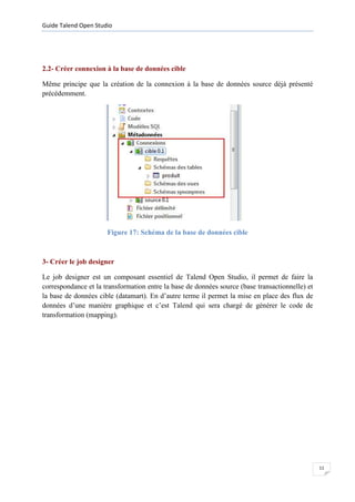 Guide Talend Open Studio




2.2- Créer connexion à la base de données cible

Même principe que la création de la connexion à la base de données source déjà présenté
précédemment.




                      Figure 17: Schéma de la base de données cible



3- Créer le job designer

Le job designer est un composant essentiel de Talend Open Studio, il permet de faire la
correspondance et la transformation entre la base de données source (base transactionnelle) et
la base de données cible (datamart). En d’autre terme il permet la mise en place des flux de
données d’une manière graphique et c’est Talend qui sera chargé de générer le code de
transformation (mapping).




                                                                                                 11
 
