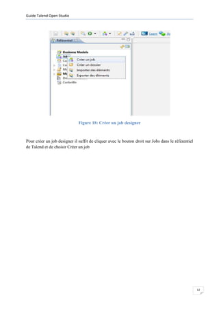 Guide Talend Open Studio




                              Figure 18: Créer un job designer



Pour créer un job designer il suffit de cliquer avec le bouton droit sur Jobs dans le référentiel
de Talend et de choisir Créer un job




                                                                                                    12
 