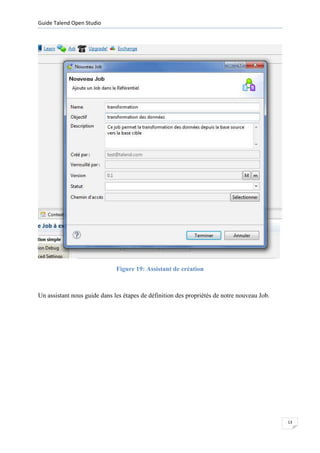 Guide Talend Open Studio




                              Figure 19: Assistant de création



Un assistant nous guide dans les étapes de définition des propriétés de notre nouveau Job.




                                                                                             13
 