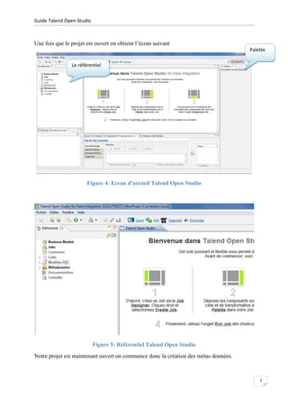 Guide Talend Open Studio



Une fois que le projet est ouvert on obtient l’écran suivant
                                                                                     Palette

                Le référentiel




                       Figure 4: Ecran d'accueil Talend Open Studio




                           Figure 5: Référentiel Talend Open Studio
Notre projet est maintenant ouvert on commence donc la création des métas données.



                                                                                         3
 