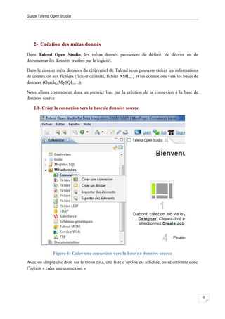 Guide Talend Open Studio




   2- Création des métas donnés
Dans Talend Open Studio, les métas donnés permettent de définir, de décrire ou de
documenter les données traitées par le logiciel.

Dans le dossier méta données du référentiel de Talend nous pouvons stoker les informations
de connexion aux fichiers (fichier délimité, fichier XML,..) et les connexions vers les bases de
données (Oracle, MySQL,…).

Nous allons commencer dans un premier lieu par la création de la connexion à la base de
données source

   2.1- Créer la connexion vers la base de données source




              Figure 6: Créer une connexion vers la base de données source
Avec un simple clic droit sur le menu data, une liste d’option est affichée, on sélectionne donc
l’option « créer une connexion »




                                                                                                   4
 