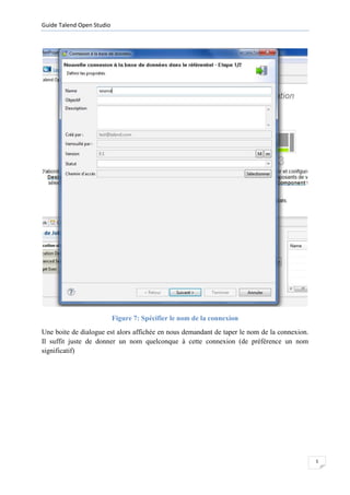 Guide Talend Open Studio




                           Figure 7: Spécifier le nom de la connexion
Une boite de dialogue est alors affichée en nous demandant de taper le nom de la connexion.
Il suffit juste de donner un nom quelconque à cette connexion (de préférence un nom
significatif)




                                                                                              5
 