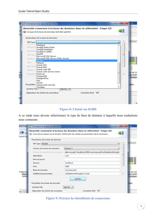 Guide Talend Open Studio




                               Figure 8: Choisir un SGBD
A ce stade nous devons sélectionnez le type de base de données à laquelle nous souhaitons
nous connecter.




                     Figure 9: Préciser les identifiants de connexions

                                                                                            6
 
