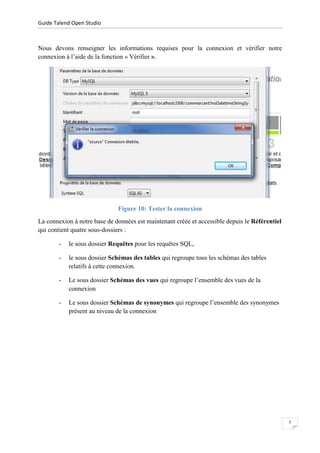 Guide Talend Open Studio



Nous devons renseigner les informations requises pour la connexion et vérifier notre
connexion à l’aide de la fonction « Vérifier ».




                              Figure 10: Tester la connexion
La connexion à notre base de données est maintenant créée et accessible depuis le Référentiel
qui contient quatre sous-dossiers :

        -   le sous dossier Requêtes pour les requêtes SQL,

        -   le sous dossier Schémas des tables qui regroupe tous les schémas des tables
            relatifs à cette connexion.

        -   Le sous dossier Schémas des vues qui regroupe l’ensemble des vues de la
            connexion

        -   Le sous dossier Schémas de synonymes qui regroupe l’ensemble des synonymes
            présent au niveau de la connexion




                                                                                                7
 