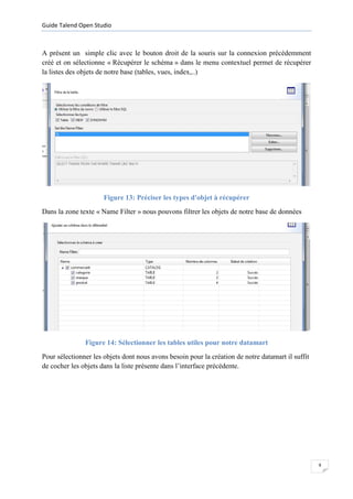 Guide Talend Open Studio



A présent un simple clic avec le bouton droit de la souris sur la connexion précédemment
créé et on sélectionne « Récupérer le schéma » dans le menu contextuel permet de récupérer
la listes des objets de notre base (tables, vues, index,..)




                      Figure 13: Préciser les types d'objet à récupérer
Dans la zone texte « Name Filter » nous pouvons filtrer les objets de notre base de données




               Figure 14: Sélectionner les tables utiles pour notre datamart
Pour sélectionner les objets dont nous avons besoin pour la création de notre datamart il suffit
de cocher les objets dans la liste présente dans l’interface précédente.




                                                                                                   9
 