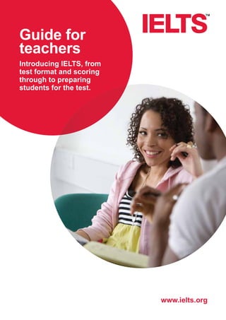 www.ielts.org 
Guide for 
teachers 
Introducing IELTS, from 
test format and scoring 
through to preparing 
students for the test. 
 