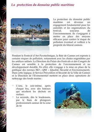 La protection du domaine public maritime



                                         La protection du domaine public
                                         maritime     est     devenue     un
                                         engagement fondamental pour les
                                         autorités et les organisateurs du
                                         festival,       soucieux         de
                                         l’environnement. Ils s’engagent à
                                         mettre en place des moyens
                                         efficaces pour contrer le risque de
                                         pollution éventuel et veillent à la
                                         propreté du littoral cannois.



Pendant le Festival d’Art Pyrotechnique, la Baie de Cannes est exposée à
certains risques de pollution, notamment avec les chutes engendrées par
les artifices utilisés. La Direction du Palais des Festivals et des Congrès de
Cannes est sensible à la protection de l’environnement et au
développement durable. En effet, elle s’engage à la mise en place de la
politique des normes ISO « QSE » (Qualité, Sécurité et Environnement).
Dans cette logique, le Service Prévention et Sécurité de la Ville de Cannes
et la Direction de l’Evénementiel mettent en place deux opérations de
nettoyage des fonds marins :


    L’une, le soir-même, après
    chaque feu, avec des bateaux
    qui récoltent les déchets en
    surface
    La seconde, dès le lendemain,
    par le biais de plongeurs
    professionnels autour de la zone
    de tir
 
