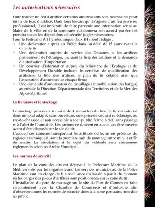 Les autorisations nécessaires
Pour réaliser un feu d’artifice, certaines autorisations sont nécessaires pour
un tir de feux d’artifice. Dans tous les cas, qu’il s’agisse d’un feu privé ou
professionnel, il est impératif de faire parvenir une information écrite au
Maire de la ville ou de la commune qui donnera son accord par écrit et
prendra toutes les dispositions de sécurité jugées nécessaires.
Pour le Festival d’Art Pyrotechnique (feux K4), sont rédigés :
    Une déclaration auprès du Préfet dans un délai de 15 jours avant la
    date du tir
    Une déclaration auprès du service des Douanes, si les artifices
    proviennent de l’étranger, incluant la liste des artifices et la demande
    d’autorisation d’importation
    Un courrier d’information auprès du Ministère de l’Ecologie et du
    Développement Durable incluant le certificat de qualification des
    artificiers, la liste des artifices, le plan de tir détaillé ainsi que
    l’attestation d’assurance de chaque firme
    Une demande d’autorisation de mouillage (immobilisation des barges)
    auprès de la Direction Départementale des Territoires et de la Mer des
    Alpes-Maritimes

La livraison et le stockage

Le stockage provisoire à moins de 4 kilomètres du lieu de tir est autorisé
dans un local adapté, sans ouverture, sans prise de courant ni éclairage, au
rez-de-chaussée et non accessible à tout public, fermé à clef, sans passage
et à l’abri de l’humidité. Les cartons ne doivent en aucun cas être ouverts
avant d’être disposés sur le site de tir.
L’accueil des camions transportant les artifices s’effectue en présence du
régisseur technique durant la première nuit de montage entre minuit et 5h
du matin. La circulation et le trajet du véhicule sont strictement
règlementés selon un Arrêté Municipal.

Les normes de sécurité

Le plan de la zone des tirs est déposé à la Préfecture Maritime de la
Méditerranée par les organisateurs. Les services municipaux de la Police
Maritime sont en charge de la surveillance du bassin à partir du moment
où les barges des pièces d’artifices sont positionnées sur la zone de tir.
L’installation du parc de montage sur le site du Port de Cannes est faite
conjointement avec la Chambre de Commerce et d’Industrie afin
d’observer toutes les normes de sécurité dues à la zone portuaire, interdite
au public.
 