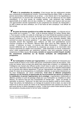 Halte à la complication du complexe. Il faut trouver des lois relativement simples
pour comprendre la complexité de l’univers. Comme disait Maurice Allais (1989), un des plus
grands économistes mathématiciens de ce temps : « Une théorie dont ni les hypothèses ni
les conséquences ne peuvent être confrontées avec le réel est dépourvue de tout intérêt
scientifique » Il n’y aura jamais de modèles parfaits, mais seulement des modèles
approximatifs de la réalité, ainsi de deux modèles, le « meilleur sera toujours celui qui pour
une approximation donnée représentera le plus simplement les données de l’observation »
Le défi à relever est donc ambitieux, car s’il est facile de faire compliqué, il est difficile de
faire simple.


      Se poser les bonnes questions et se méfier des idées reçues. « La réponse est oui,
mais quelle est la question ? ». Telle a été la fameuse réplique de l’acteur Woody Allen.
« Trop souvent, en effet, on oublie de s’interroger sur le bien fondé des questions posées et
l’on se précipite comme des moutons de Panurge dans la quête illusoire de réponses à des
fausses questions ». Or, il n’y a pas de bonne réponse à une mauvaise question. Mais
comment se poser les bonnes questions ? Les idées reçues et à la mode, qui dominent
l’actualité, doivent être regardées avec méfiance car elles sont généralement source
d’erreurs d’analyse et de prévision. Maurice Allais figure parmi les alliés objectifs de ce
combat ; il dénonce, lui aussi, « la tyrannie des idées dominantes ». L’information est
souvent bâillonnée par le conformisme du consensus qui pousse à se reconnaître dans
l’opinion dominante et à rejeter l’avis minoritaire.6 Cette observation ne donne, évidemment,
aucun crédit supplémentaire aux prédictions farfelues, mais rend suspectes nombre de
conjectures et d’idées reçues. En ce sens, remettre en cause le confort d’esprit, réveiller
les consciences endormies sur de fausses certitudes est indispensable en
prospective.


       De l’anticipation à l’action par l’appropriation. La vision globale est nécessaire pour
l’action locale et chacun à son niveau doit pouvoir comprendre le sens de ses actions, c’est-
à-dire les resituer dans le projet plus global dans lequel elles s’insèrent. La mobilisation de
l’intelligence est d’autant plus efficace qu’elle s’inscrit dans le cadre d’un projet explicite et
connu de tous. Motivation interne et stratégie externe sont donc deux objectifs indissociables
qui ne peuvent être atteints séparément. C’est par l’appropriation que passe la réussite du
projet. En raison de sa transparence, la mobilisation collective ne peut porter directement sur
les choix stratégiques, par nature confidentiels. C’est donc la réflexion prospective
collective sur les menaces et opportunités de l’environnement qui donne un contenu à
la mobilisation et permet l’appropriation de la stratégie. L’appropriation intellectuelle et
affective constitue un point de passage obligé pour que l’anticipation se cristallise en action
efficace. On retrouve ainsi les trois composantes du triangle grec : “logos” (la pensée, la
rationalité, le discours), “Epithumia” (le désir dans tous les aspects nobles et moins nobles),
“Erga” (les actions, les réalisations). Le mariage de la passion et de la raison, du cœur et de
l’esprit est la clef du succès de l’action et de l’épanouissement des individus (le corps). On
peut aussi donner le même message en couleur : le bleu de la raison froide associé au jaune
des sensations chaudes produit le vert de l’action éclatante7




6
    Source : Les cahiers de LIPSOR
7
    Source : Les Cahiers de LIPSOR N°5 – La boîte à outils




                                                                                               10
 