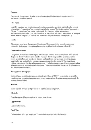 Germes

Facteurs de changements, à peine perceptibles aujourd’hui mais qui constitueront des
tendances lourdes de demain.

Idée reçue

Une idée reçue est une opinion exagérée, qui a pour origine une information fondée ou non,
généralisée à l’ensemble d’une population et admise sans qu’il soit nécessaire d’argumenter.
Elle est l’expression d’une vision caricaturale des choses et reflète souvent une
méconnaissance du sujet. (Les fonctionnaires ne travaillent pas assez ; les français ne sont pas
doués pour les langues ; la sécurité des touristes n’est pas assurée à Madagascar…).

Inertie

Résistance passive au changement. Exprime un blocage, un frein non nécessairement
volontaire (interne ou externe) au changement ou à l’action (résistance culturelle).

Incertitude critique

Désigne un phénomène dont l’impact est considéré comme décisif, structurant pour le futur
du pays et dont l’évolution peut prendre plusieurs directions possibles qu’on ne peut ni
contrôler, ni influencer, ni prévoir. Ce sont les hypothèses sur les issues possibles de ces
incertitudes qui sont utilisées comme axes de construction des scénarii. Une incertitude
critique est souvent d’ordre politique (exemple : évolution du processus démocratique) ou liée
à l’environnement international (évolution de l’économie mondiale, impact du développement
des nouvelles technologies).

Management stratégique

Concept lancé au milieu des années soixante-dix ( Igor ANSOFF) pour mettre en avant les
conditions qui permettent aux structures et aux organisations de s’adapter dans un monde de
plus en plus turbulent.

Menace

Indice laissant prévoir quelque chose de fâcheux ou de dangereux.

Obstacle

Ce qui s’oppose à la progression, ce à quoi on se heurte.

Opportunité

Occasion favorable.

Passif (ive)

Qui subit sans agir ; qui n’agit pas. Comme l’autruche qui suit l’évènement.



101
 