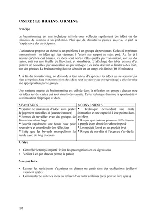 ANNEXE 2 LE        BRAINSTORMING
Principe

Le brainstorming est une technique utilisée pour collecter rapidement des idées ou des
éléments de solution à un problème. Plus que de stimuler la pensée créative, il part de
l’expérience des participants.

L’animateur propose un thème ou un problème à un groupe de personnes. Celles ci expriment
spontanément les idées qui leur viennent à l’esprit par rapport au sujet posé. Au fur et à
mesure qu’elles sont émises, les idées sont notées telles quelles par l’animateur, soit sur des
cartes, soit sur une feuille de flip-chart, et visualisées. L’affichage des idées permet d’en
générer de nouvelles, par association ou par analogie. Les idées doivent se limiter à des mots,
non des phrases. Le brainstorming doit se dérouler en un temps très limité (10-15 minutes)

A la fin du brainstorming, on demande à leur auteur d’expliciter les idées qui ne seraient pas
bien comprises. Une systématisation des idées peut suivre (triage et regroupage) ; elle favorise
une appropriation par le groupe.

Une variante muette du brainstorming est utilisée dans la réflexion en groupe : chacun note
ses idées sur des cartes qui sont visualisées ensuite. Cette technique diminue la spontanéité et
la stimulation réciproque d’idées.

AVANTAGES                                       INCONVENIENTS
iGénère le maximum d’idées sans porter          i Technique demandant une forte
de jugement sur celles-ci (aucune censure)      abstraction et une capacité à être pointu dans
iPermet de travailler avec des groupes de       les idées
dimension même large                            iRisque que certains prennent difficilement
iFournit rapidement une bonne base pour         la parole étant donné le rythme imposé
poursuivre et approfondir des réflexions        iLe produit fourni est un produit brut
iEvite que les bavards monopolisent la          iRisque de non-dits si l’exercice s’arrête là
parole avec de long discours

A faire

•   Contrôler le temps imparti : éviter les prolongations et les digressions
•   Veiller à ce que chacun prenne la parole

A ne pas faire

•   Laisser les participants s’exprimer en phrases ou partir dans des explications (celles-ci
    viennent après)
•   Commenter de suite les idées ou refuser d’en noter certaines (ceci peut se faire après)




107
 