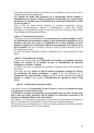 Cette phase constitue la base de la recherche sur la conception et la mise en œuvre de la
   stratégie nationale de développement.
   Les résultats des études déjà entreprises ou à entreprendre doivent conduire à
   l’identification des facteurs critiques permettant de déterminer les scénarii futurs
   alternatifs et les stratégies pour la réalisation de la vision dont l’élaboration est faite
   au cours de phase 3.
   Pour ce faire, ces études doivent embrasser les domaines économiques, sociaux,
   politiques, environnementaux, culturels et technologiques et porter une attention
   particulière à l’environnement interne et externe du pays, afin de jeter les bases solides
   d’une stratégie de développement efficace.

   - phase 3 : Construction des scénarii
   Cette phase consiste essentiellement en la construction des scénarii multiples à partir
   de l’identification des incertitudes critiques et de la formulation d’hypothèses sur ces
   dernières, ainsi que de la prise en considération de la vision holistique du futur
   laquelle est fondée sur les aspirations collectives des populations et de l’analyse de ce
   qui est possible. Elle met en exergue le fait qu’il existe des futurs alternatifs et non un
   futur unique pour le pays.
   Le choix du scénario acceptable conduit à l’élaboration de la vision nationale du futur
   désiré.

   - phase 4 : Formulation de stratégies
   C’est au cours de cette phase que l’élaboration de stratégies et de politiques générales
   fondées sur l’analyse de la situation du pays et l’identification des questions
   stratégiques à résoudre, s’effectue.
   La mise en œuvre de ces stratégies doit permettre la réalisation de la vision nationale du
   futur désiré.
   Cette phase doit donc mettre en relief les options stratégiques résultant de l’analyse
   des conclusions des phases précédentes : la phase 1 qui doit déboucher sur la
   connaissance de ce qui est désiré, la phase 2 qui doit permettre de déterminer ce qui est
   faisable, et la phase 3 qui conduit à l’identification des objectifs ou vision à long
   terme.

   -   phase 5 : Etablissement d’un plan d’action

Cette phase consiste en la préparation, la mise en œuvre, le suivi et l’évaluation des plans
et programmes à court et moyen terme.
L’exécution de ces plans et programmes qui sont intégrés dans un cadre de long terme
doit se faire par étapes successives afin de faciliter les rétroactions nécessaires et de
favoriser la réalisation efficace de la vision désirée.
Si les phases 1 à 4 constituent la quintessence du processus de la planification stratégique, la
phase 5, combinée avec les précédentes, forme le processus de gestion stratégique.
Elle est donc toute aussi importante car c’est de son succès que dépend la réalisation effective
des objectifs à long terme et de la vision souhaitée.




                                                                                             12
 