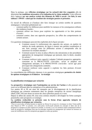 Dans la pratique, une réflexion stratégique sur les scénarii doit être organisée afin de
déterminer les conditions nécessaires à la réalisation de la vision souhaitée. Cette réflexion
doit s’appuyer sur une analyse croisée des éléments de MDS à savoir : les faits, le sous
tableau « SWOT » ainsi que les résultats des stratégies passées et présentes.

Ce travail de réflexion et d’analyse doit faire émerger un certain nombre de questions
stratégiques s’articulant globalement sur :
    - comment pallier les faiblesses pour annihiler les menaces et les conséquences néfastes
        des tendances lourdes ;
    - comment utiliser nos forces pour exploiter les opportunités et les faits porteurs
        d’avenir ;
    - comment contrer, dans une approche prospective, les effets des comportements de
        certains acteurs.

Ces questions stratégiques peuvent être explicitées de la façon suivante :
           • Comment assurer le renforcement des capacités des acteurs, en matière de
               maîtrise du mode opératoire, de façon à assurer une parfaite coordination et
               une forte synergie entre les différentes actions à entreprendre afin de
               maximiser les résultats attendus ?
           • Comment assurer la mise en place effective des mécanismes et des procédures
               appropriées de management stratégique qui puissent, dans la durée, encadrer
               les actions ?
           • Comment renforcer notre capacité à adopter l’attitude prospective appropriée,
               consistant en la PREACTIVITE c'est-à-dire : savoir se préparer aux
               changements anticipés, et la PROACTIVITE c'est-à-dire : savoir agir pour
               provoquer des changements souhaités.
           • Comment renforcer notre capacité à exploiter les faits porteurs d’avenir
               identifiés ?
La consolidation des différentes réponses à ces questions stratégiques permettra de choisir
les options stratégiques et d’élaborer la stratégie


La planification stratégique par scénarios

La prospective stratégique met l’anticipation au service de l’action et elle poursuit son
essor en se diffusant dans les entreprises et les administrations.
Les années 80 et 90 ont ainsi été marquées par le développement de la planification
stratégique par scénarios notamment dans les grandes entreprises du secteur énergétique
(Shell, EDF, Elf) sans doute en raison des chocs pétroliers passés et à venir.
Depuis le début des années 80, nous nous sommes attachés à développer les fortes synergies
potentielles entre prospective et stratégie.
La synthèse recherchée se présente sous la forme d'une approche intégrée de
planification stratégique par scénarios.
5 Pour en savoir plus, le lecteur pourra se reporter au Manuel de prospective stratégique en deux Tomes publié
chez Dunod en 1997. Le premier, Une indiscipline intellectuelle présente les concepts et idées clés de la
prospective et propose un autre regard sur le monde. Le second, L’art et la méthode expose notamment la boîte à
outils de prospective stratégique ainsi que les principes essentiels du management qui mettent les hommes au
coeur de la différence entre les entreprises qui gagnent et celles qui perdent.




                                                                                                            17
 