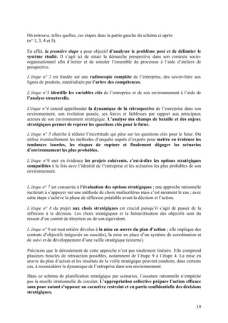 On retrouve, telles quelles, ces étapes dans la partie gauche du schéma ci-après
(n° 1, 3, 4 et 5).

En effet, la première étape a pour objectif d’analyser le problème posé et de délimiter le
système étudié. Il s’agit ici de situer la démarche prospective dans son contexte socio-
organisationnel afin d’initier et de simuler l’ensemble du processus à l’aide d’ateliers de
prospective.

L’étape n° 2 est fondée sur une radioscopie complète de l’entreprise, des savoir-faire aux
lignes de produits, matérialisée par l’arbre des compétences.

L’étape n°3 identifie les variables clés de l’entreprise et de son environnement à l’aide de
l’analyse structurelle.

L'étape n°4 entend appréhender la dynamique de la rétrospective de l’entreprise dans son
environnement, son évolution passée, ses forces et faiblesses par rapport aux principaux
acteurs de son environnement stratégique. L’analyse des champs de bataille et des enjeux
stratégiques permet de repérer les questions clés pour le futur.

L’étape n° 5 cherche à réduire l’incertitude qui pèse sur les questions clés pour le futur. On
utilise éventuellement les méthodes d’enquête auprès d’experts pour mettre en évidence les
tendances lourdes, les risques de rupture et finalement dégager les scénarios
d’environnement les plus probables.

L’étape n°6 met en évidence les projets cohérents, c’est-à-dire les options stratégiques
compatibles à la fois avec l’identité de l’entreprise et les scénarios les plus probables de son
environnement.


L’étape n° 7 est consacrée à l’évaluation des options stratégiques ; une approche rationnelle
inciterait à s’appuyer sur une méthode de choix multicritères mais c’est rarement le cas ; avec
cette étape s’achève la phase de réflexion préalable avant la décision et l’action.

L’étape n° 8 du projet aux choix stratégiques est crucial puisqu’il s’agit de passer de la
réflexion à la décision. Les choix stratégiques et la hiérarchisation des objectifs sont du
ressort d’un comité de direction ou de son équivalent.

L’étape n° 9 est tout entière dévolue à la mise en œuvre du plan d’action ; elle implique des
contrats d’objectifs (négociés ou suscités), la mise en place d’un système de coordination et
de suivi et de développement d’une veille stratégique (externe).

Précisons que le déroulement de cette approche n’est pas totalement linéaire. Elle comprend
plusieurs boucles de rétroaction possibles, notamment de l’étape 9 à l’étape 4. La mise en
œuvre du plan d’action et les résultats de la veille stratégique peuvent conduire, dans certains
cas, à reconsidérer la dynamique de l’entreprise dans son environnement.

Dans ce schéma de planification stratégique par scénarios, l’ossature rationnelle n’empêche
pas la moelle irrationnelle de circuler. L’appropriation collective prépare l’action efficace
sans pour autant s’opposer au caractère restreint et en partie confidentielle des décisions
stratégiques.


                                                                                             19
 