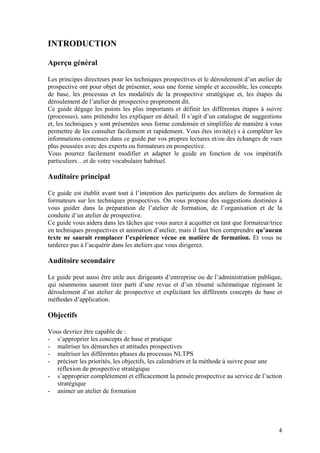 INTRODUCTION

Aperçu général

Les principes directeurs pour les techniques prospectives et le déroulement d’un atelier de
prospective ont pour objet de présenter, sous une forme simple et accessible, les concepts
de base, les processus et les modalités de la prospective stratégique et, les étapes du
déroulement de l’atelier de prospective proprement dit.
Ce guide dégage les points les plus importants et définit les différentes étapes à suivre
(processus), sans prétendre les expliquer en détail. Il s’agit d’un catalogue de suggestions
et, les techniques y sont présentées sous forme condensée et simplifiée de manière à vous
permettre de les consulter facilement et rapidement. Vous êtes invité(e) s à compléter les
informations contenues dans ce guide par vos propres lectures et/ou des échanges de vues
plus poussées avec des experts ou formateurs en prospective.
Vous pourrez facilement modifier et adapter le guide en fonction de vos impératifs
particuliers…et de votre vocabulaire habituel.

Auditoire principal

Ce guide est établit avant tout à l’intention des participants des ateliers de formation de
formateurs sur les techniques prospectives. On vous propose des suggestions destinées à
vous guider dans la préparation de l’atelier de formation, de l’organisation et de la
conduite d’un atelier de prospective.
Ce guide vous aidera dans les tâches que vous aurez à acquitter en tant que formateur/trice
en techniques prospectives et animation d’atelier, mais il faut bien comprendre qu’aucun
texte ne saurait remplacer l’expérience vécue en matière de formation. Et vous ne
tarderez pas à l’acquérir dans les ateliers que vous dirigerez.

Auditoire secondaire

Le guide peut aussi être utile aux dirigeants d’entreprise ou de l’administration publique,
qui néanmoins sauront tirer parti d’une revue et d’un résumé schématique régissant le
déroulement d’un atelier de prospective et explicitant les différents concepts de base et
méthodes d’application.

Objectifs

Vous devriez être capable de :
- s’approprier les concepts de base et pratique
- maîtriser les démarches et attitudes prospectives
- maîtriser les différentes phases du processus NLTPS
- préciser les priorités, les objectifs, les calendriers et la méthode à suivre pour une
   réflexion de prospective stratégique
- s’approprier complètement et efficacement la pensée prospective au service de l’action
   stratégique
- animer un atelier de formation




                                                                                          4
 
