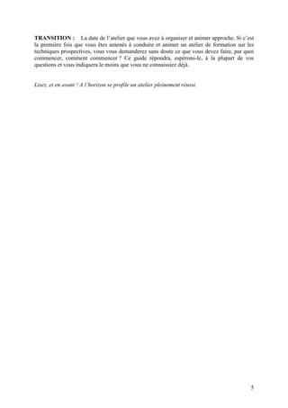TRANSITION : La date de l’atelier que vous avez à organiser et animer approche. Si c’est
la première fois que vous êtes amenés à conduire et animer un atelier de formation sur les
techniques prospectives, vous vous demanderez sans doute ce que vous devez faire, par quoi
commencer, comment commencer ? Ce guide répondra, espérons-le, à la plupart de vos
questions et vous indiquera le moins que vous ne connaissiez déjà.


Lisez, et en avant ! A l’horizon se profile un atelier pleinement réussi.




                                                                                        5
 