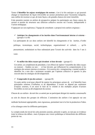 Tenter d’identifier les enjeux stratégiques du secteur, c’est à la fois anticiper ce qui pourrait
changer et transformer de façon irréversible un secteur prometteur pour l’économie malgache,
sans oublier de recenser ce qui, de toute façon, a de grandes chances de rester immobile.
Cette première journée en ateliers de prospective prépare les participants aux futurs enjeux du
secteur et permet de structurer une réflexion collective ouverte sur l’avenir, indispensable à
l’action stratégique.
S’appuyant sur son expérience, l’équipe de consultants a proposé trois ateliers originaux :


         Anticiper les changements et les inerties dans l’environnement interne et externe –
         (groupes A et B)
     Les participants de ces deux ateliers ont identifié les changements et les inerties, d’ordre

     politique, économique, social, technologique, organisationnel et culturel, … qu’ils

     pressentaient, souhaitaient ou bien redoutaient pour l’avenir des activités dans les 5 ans à

     venir.


         Se méfier des idées reçues qui circulent et leur devenir – (groupe C)
     Cet atelier, en complément du précédent, s’est efforcé de repérer l’ensemble des idées reçues
     ou rumeurs – fondées ou non – et leur devenir, qui influencent les comportements et les
     stratégies des acteurs internes et externes . Cet exercice de « reengineering » mental conduit à
     identifier les « non dits » tacitement acceptés par l’opinion collective et ignorés le plus
     souvent dans les stratégies de développement.

         Comprendre le jeu des acteurs – (groupe D)
     Un autre atelier avait pour objectif de repérer les principaux acteurs de et d’identifier leurs
     principales relations d’influence et de dépendance. L’avenir ne dépend pas seulement
     d’enjeux externes, il est aussi le fruit de la volonté et des multiples projets d’acteurs
     favorables ou non au développement du secteur.

Chacun de ces ateliers devrait être co-animé par un participant désigné de manière consensuelle

au sein de chacun des groupes de réflexion. L’animation des ateliers s’est appuyée sur une

méthode facilement appropriable, mais rigoureuse, permettant tout à la fois la production d’idées

et les échanges entre les différents participants.

Le compte-rendu du travail de cette première journée, présenté ci-après, ne met pas en évidence
toute la richesse des débats ; mais il propose une vision synthétique et hiérarchisée des différents
points de vue.




53
 