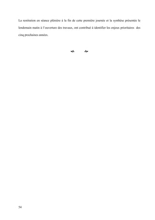 La restitution en séance plénière à la fin de cette première journée et la synthèse présentée le

lendemain matin à l’ouverture des travaux, ont contribué à identifier les enjeux prioritaires des

cinq prochaines années.




                                                    




54
 