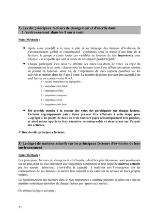 2) Les dix principaux facteurs de changement et d’inertie dans
   L’environnement dans les 5 ans à venir
Point Méthode :

     •   Après avoir procédé à la mise à plat et au balayage des facteurs d’évolution de
         l’environnement global et concurrentiel synthétisés sous la forme d’une liste de n
         facteurs, le groupe a classé toutes ces variables en fonction de leur importance pour
         l’avenir - et ce quelle que soit la nature de cet impact (positif/négatif).
     •   Chaque participant s’est ainsi vu attribué des notes (ou droits de vote). La règle du
         classement est la suivante : chacun note les facteurs items (leur affecte un certain nombre
         de points) en fonction, selon lui, de l’importance de leurs impacts possibles sur les
         activités et métiers dans les 5 ans à venir. Le nombre de points pouvant être accordé à un
         seul facteur est compris entre 0 et 5.
                   0 = aucune importance ou négligeable
                   1 = importance très faible
                   2 = importance faible
                   3 = importance moyenne
                   4 = importance forte
                   5 = importance très forte

     •   On procède ensuite à la somme des votes des participants sur chaque facteur.
         Certains regroupements entre items peuvent être effectués à cette étape pour
         « agréger » les points de deux ou trois facteurs jugés sémantiquement très proches,
         et ainsi mieux apprécier leur caractère incontournable et structurant sur l’avenir
         des activités.

     liste des dix principaux facteurs


3) Le degré de maîtrise actuelle sur les principaux facteurs d’évolution de leur
environnement
Point Méthode :
Les principaux facteurs de changement et d’inertie, identifiés précédemment, sont positionnés
sur un plan dont les axes mesurent leur importance (ordonnée) et leur degré de maîtrise actuelle
par les acteurs (abscisse), c’est-à-dire la capacité à maîtriser soit l’émergence soit les
conséquences de ces facteurs ou encore leur capacité à les valoriser au service de leurs propres
intérêts.
Le positionnement des facteurs dans le plan importance x maîtrise présenté ci-après est à lire de
manière systémique (position de chaque facteur par rapport aux autres).

On obtient la figure suivante :




57
 